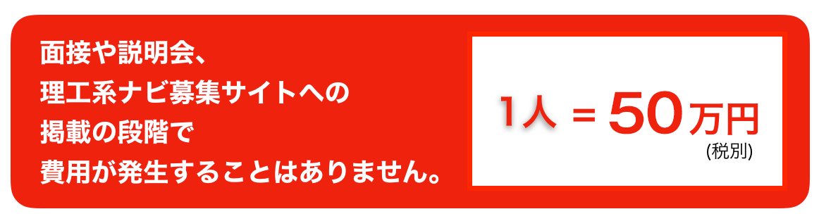 面接や説明会、理工系ナビ募集サイトへの掲載の段階で費用が発生することはありません。１人＝5０万円(税別)